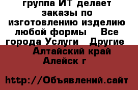 группа ИТ делает заказы по изготовлению изделию любой формы  - Все города Услуги » Другие   . Алтайский край,Алейск г.